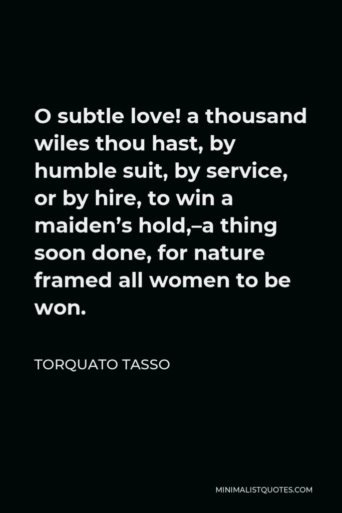 Torquato Tasso Quote - O subtle love! a thousand wiles thou hast, by humble suit, by service, or by hire, to win a maiden’s hold,–a thing soon done, for nature framed all women to be won.