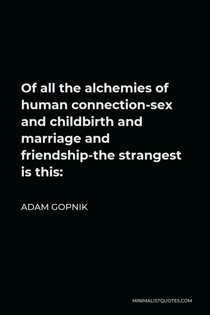 Adam Gopnik Quote - Of all the alchemies of human connection-sex and childbirth and marriage and friendship-the strangest is this: