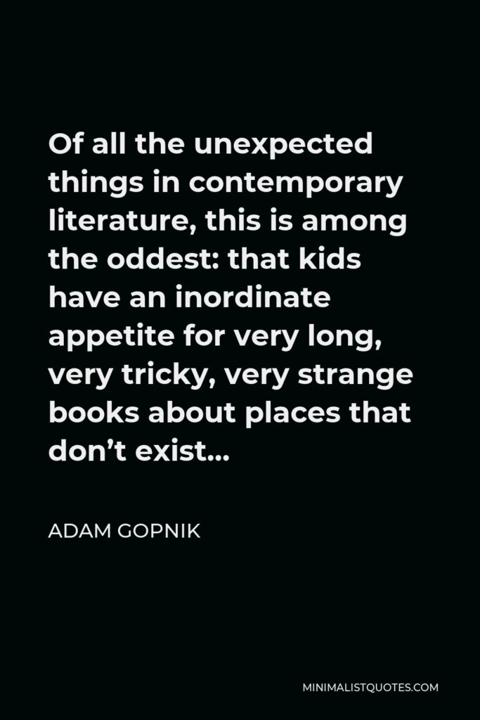 Adam Gopnik Quote - Of all the unexpected things in contemporary literature, this is among the oddest: that kids have an inordinate appetite for very long, very tricky, very strange books about places that don’t exist…