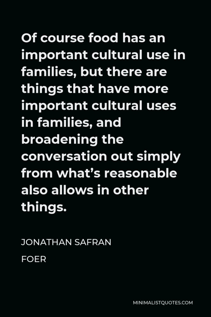 Jonathan Safran Foer Quote - Of course food has an important cultural use in families, but there are things that have more important cultural uses in families, and broadening the conversation out simply from what’s reasonable also allows in other things.