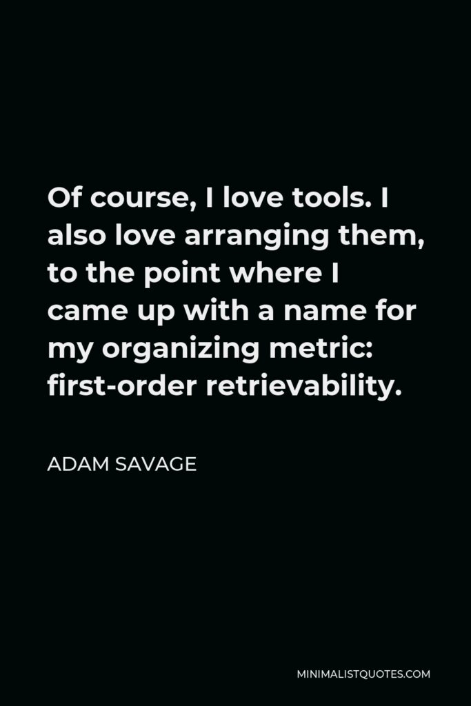 Adam Savage Quote - Of course, I love tools. I also love arranging them, to the point where I came up with a name for my organizing metric: first-order retrievability.