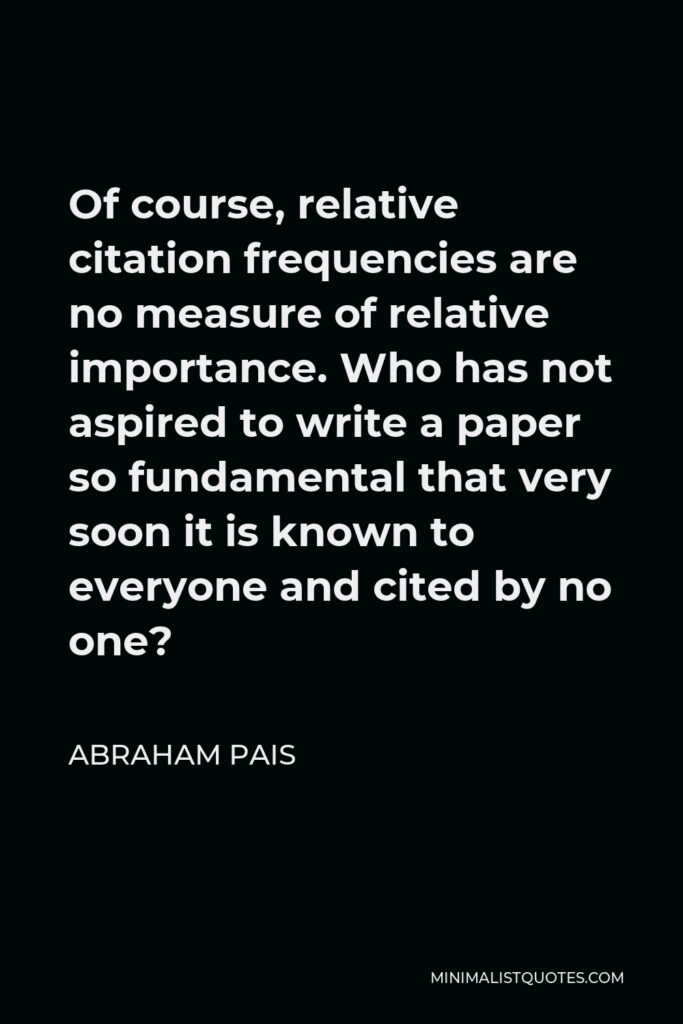 Abraham Pais Quote - Of course, relative citation frequencies are no measure of relative importance. Who has not aspired to write a paper so fundamental that very soon it is known to everyone and cited by no one?