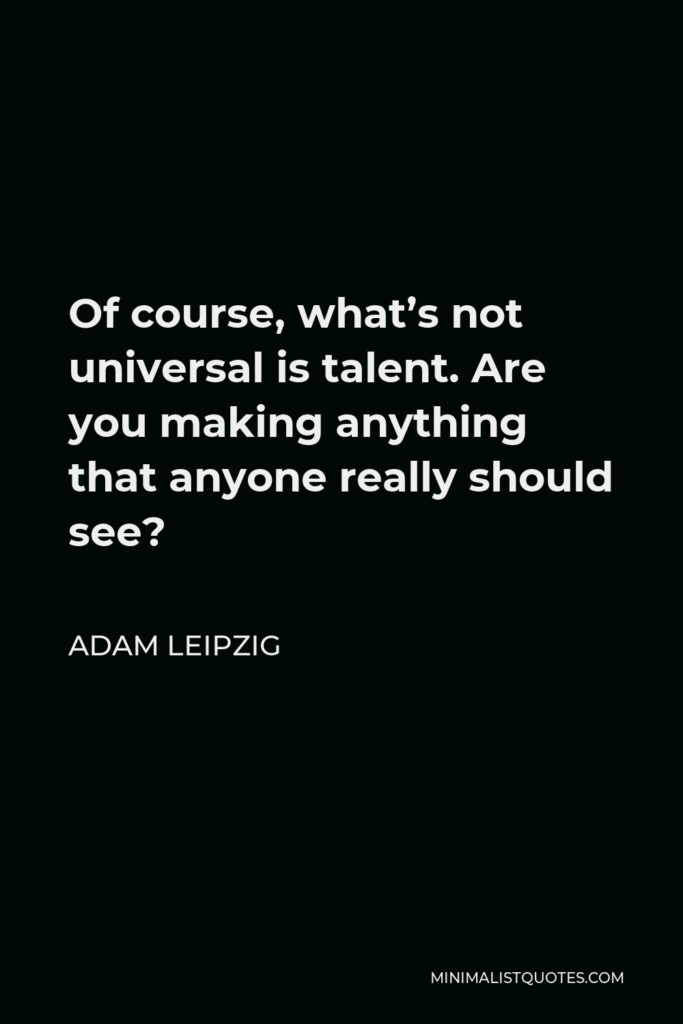 Adam Leipzig Quote - Of course, what’s not universal is talent. Are you making anything that anyone really should see?