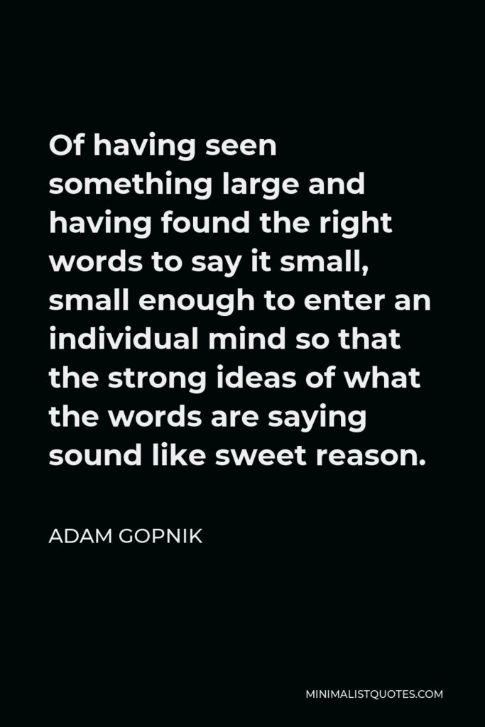 Adam Gopnik Quote - Of having seen something large and having found the right words to say it small, small enough to enter an individual mind so that the strong ideas of what the words are saying sound like sweet reason.
