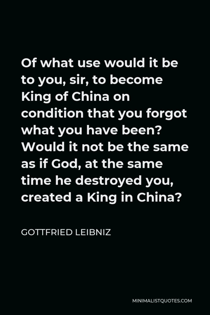 Gottfried Leibniz Quote - Of what use would it be to you, sir, to become King of China on condition that you forgot what you have been? Would it not be the same as if God, at the same time he destroyed you, created a King in China?