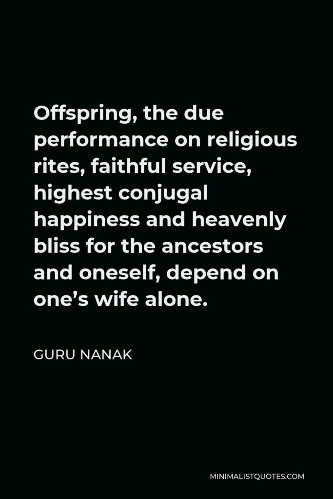 Guru Nanak Quote - Offspring, the due performance on religious rites, faithful service, highest conjugal happiness and heavenly bliss for the ancestors and oneself, depend on one’s wife alone.