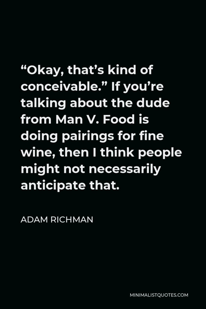 Adam Richman Quote - “Okay, that’s kind of conceivable.” If you’re talking about the dude from Man V. Food is doing pairings for fine wine, then I think people might not necessarily anticipate that.