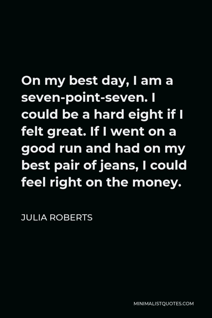 Julia Roberts Quote - On my best day, I am a seven-point-seven. I could be a hard eight if I felt great. If I went on a good run and had on my best pair of jeans, I could feel right on the money.