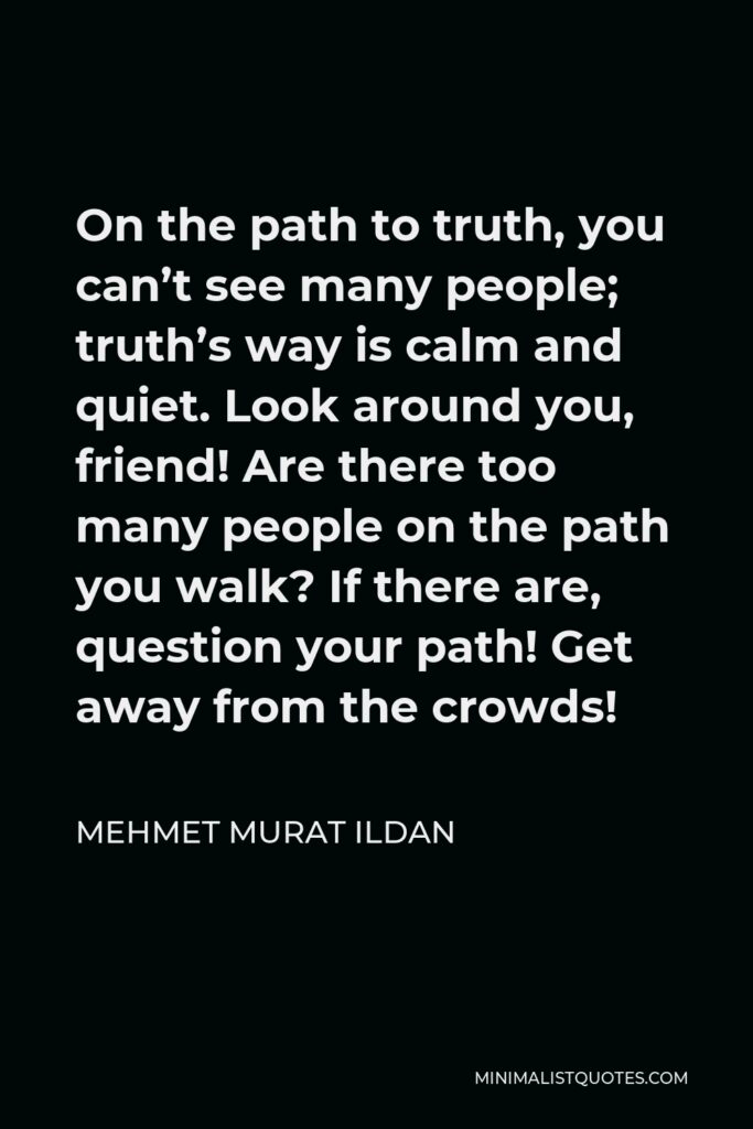Mehmet Murat Ildan Quote - On the path to truth, you can’t see many people; truth’s way is calm and quiet. Look around you, friend! Are there too many people on the path you walk? If there are, question your path! Get away from the crowds!