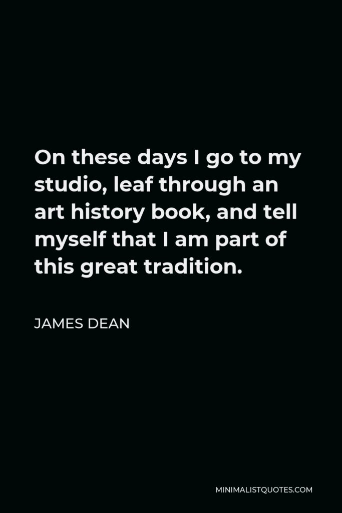 James Dean Quote - On these days I go to my studio, leaf through an art history book, and tell myself that I am part of this great tradition.