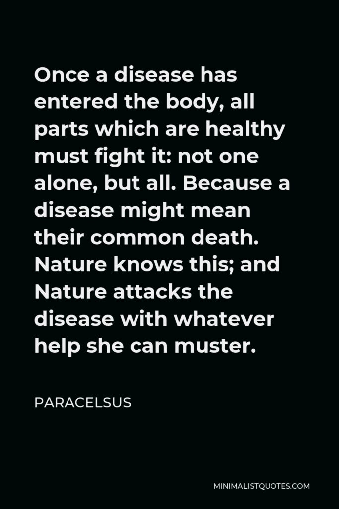 Paracelsus Quote - Once a disease has entered the body, all parts which are healthy must fight it: not one alone, but all. Because a disease might mean their common death. Nature knows this; and Nature attacks the disease with whatever help she can muster.