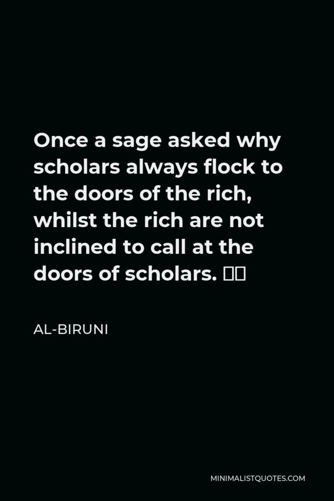 Al-Biruni Quote - Once a sage asked why scholars always flock to the doors of the rich, whilst the rich are not inclined to call at the doors of scholars. ‘