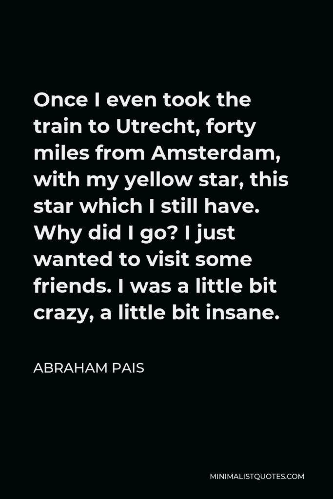 Abraham Pais Quote - Once I even took the train to Utrecht, forty miles from Amsterdam, with my yellow star, this star which I still have. Why did I go? I just wanted to visit some friends. I was a little bit crazy, a little bit insane.