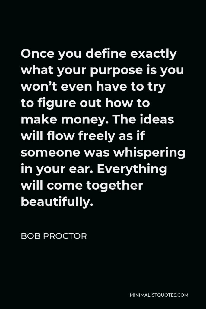 Bob Proctor Quote - Once you define exactly what your purpose is you won’t even have to try to figure out how to make money. The ideas will flow freely as if someone was whispering in your ear. Everything will come together beautifully.