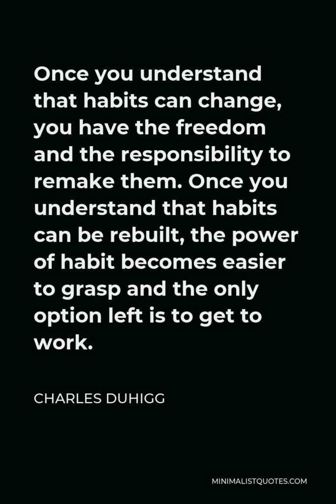Charles Duhigg Quote - Once you understand that habits can change, you have the freedom and the responsibility to remake them. Once you understand that habits can be rebuilt, the power of habit becomes easier to grasp and the only option left is to get to work.