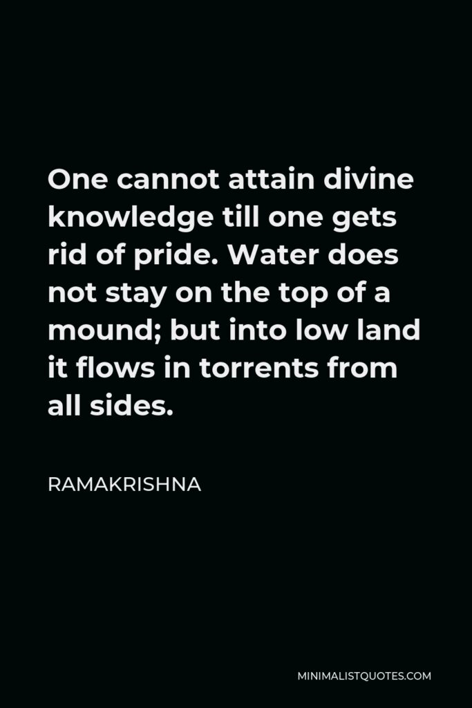 Ramakrishna Quote - One cannot attain divine knowledge till one gets rid of pride. Water does not stay on the top of a mound; but into low land it flows in torrents from all sides.