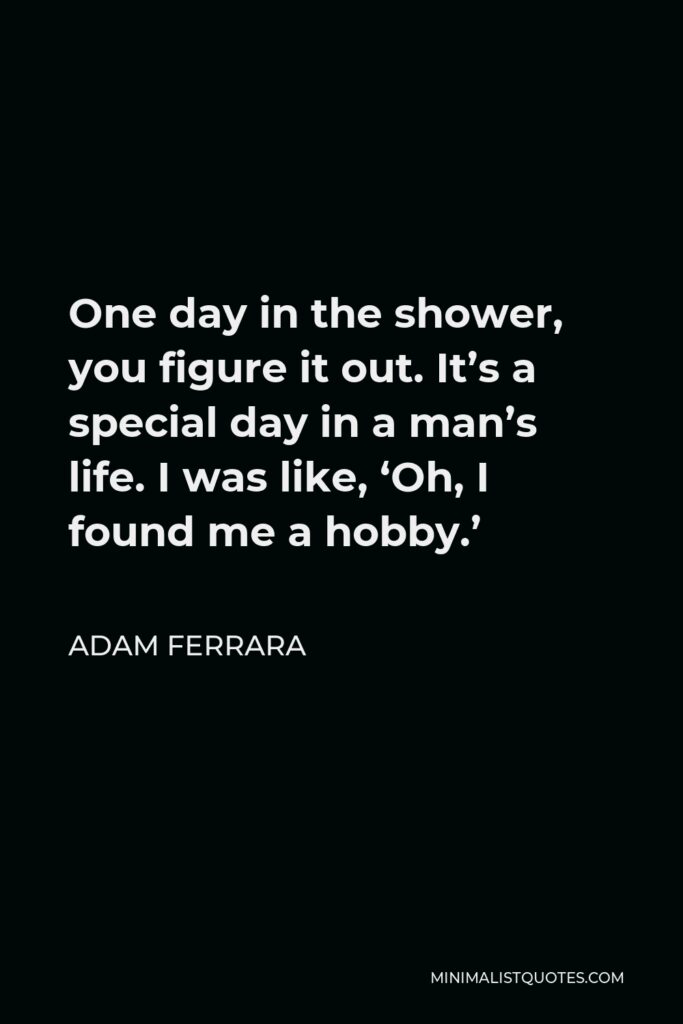 Adam Ferrara Quote - One day in the shower, you figure it out. It’s a special day in a man’s life. I was like, ‘Oh, I found me a hobby.’