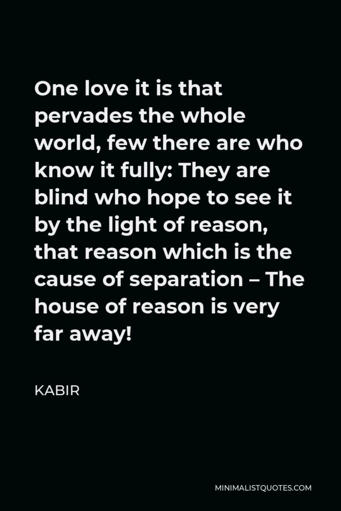 Kabir Quote - One love it is that pervades the whole world, few there are who know it fully: They are blind who hope to see it by the light of reason, that reason which is the cause of separation – The house of reason is very far away!