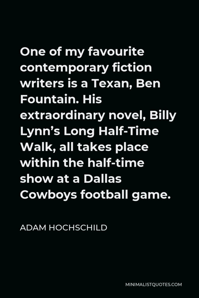 Adam Hochschild Quote - One of my favourite contemporary fiction writers is a Texan, Ben Fountain. His extraordinary novel, Billy Lynn’s Long Half-Time Walk, all takes place within the half-time show at a Dallas Cowboys football game.