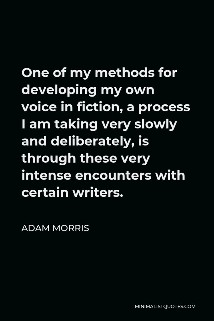 Adam Morris Quote - One of my methods for developing my own voice in fiction, a process I am taking very slowly and deliberately, is through these very intense encounters with certain writers.