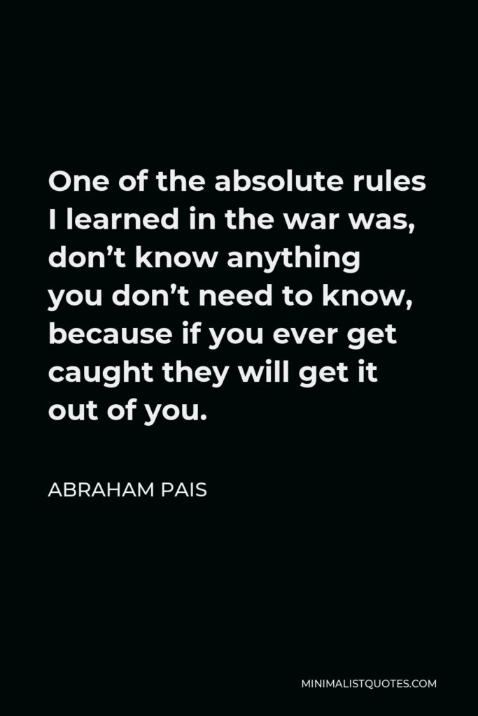 Abraham Pais Quote - One of the absolute rules I learned in the war was, don’t know anything you don’t need to know, because if you ever get caught they will get it out of you.