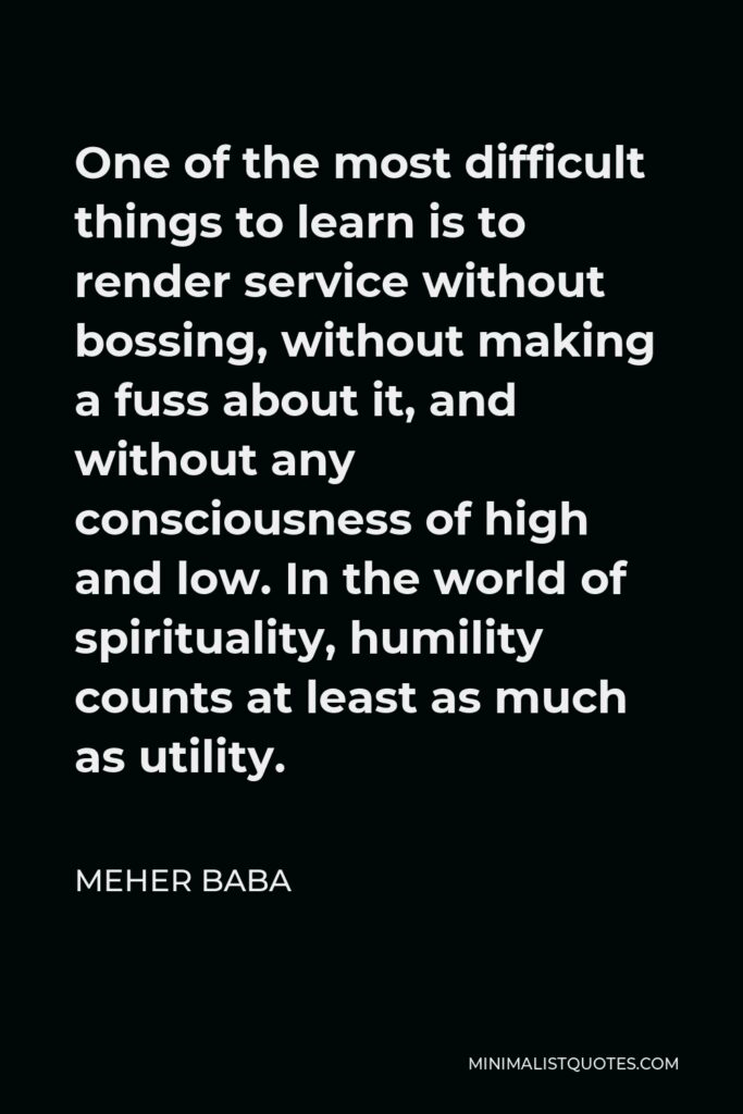 Meher Baba Quote - One of the most difficult things to learn is to render service without bossing, without making a fuss about it, and without any consciousness of high and low. In the world of spirituality, humility counts at least as much as utility.