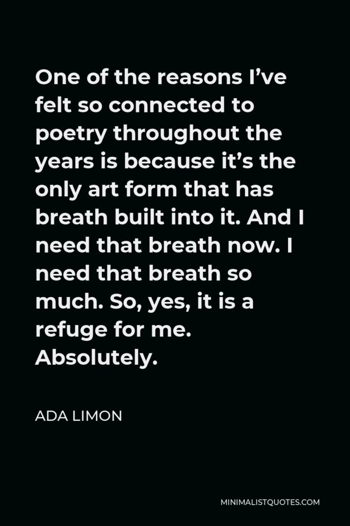 Ada Limon Quote - One of the reasons I’ve felt so connected to poetry throughout the years is because it’s the only art form that has breath built into it. And I need that breath now. I need that breath so much. So, yes, it is a refuge for me. Absolutely.