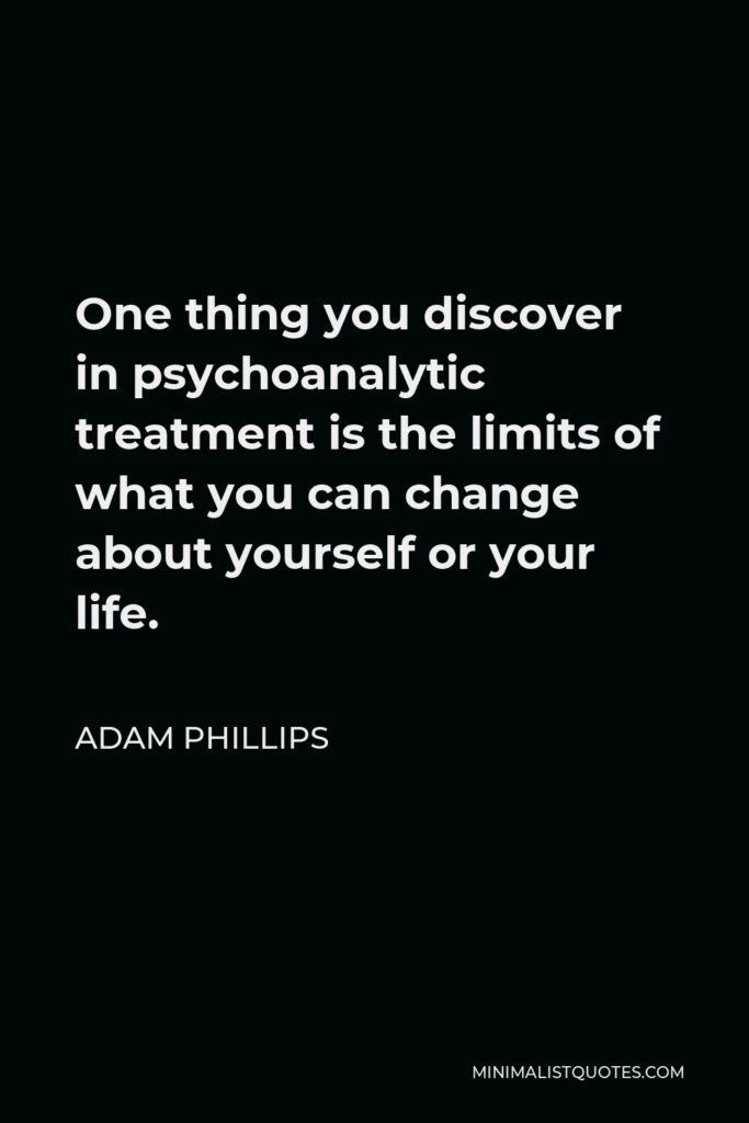 Adam Phillips Quote - One thing you discover in psychoanalytic treatment is the limits of what you can change about yourself or your life.