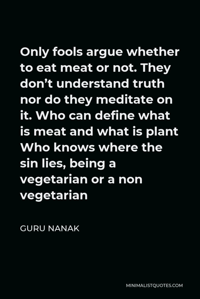 Guru Nanak Quote - Only fools argue whether to eat meat or not. They don’t understand truth nor do they meditate on it. Who can define what is meat and what is plant Who knows where the sin lies, being a vegetarian or a non vegetarian