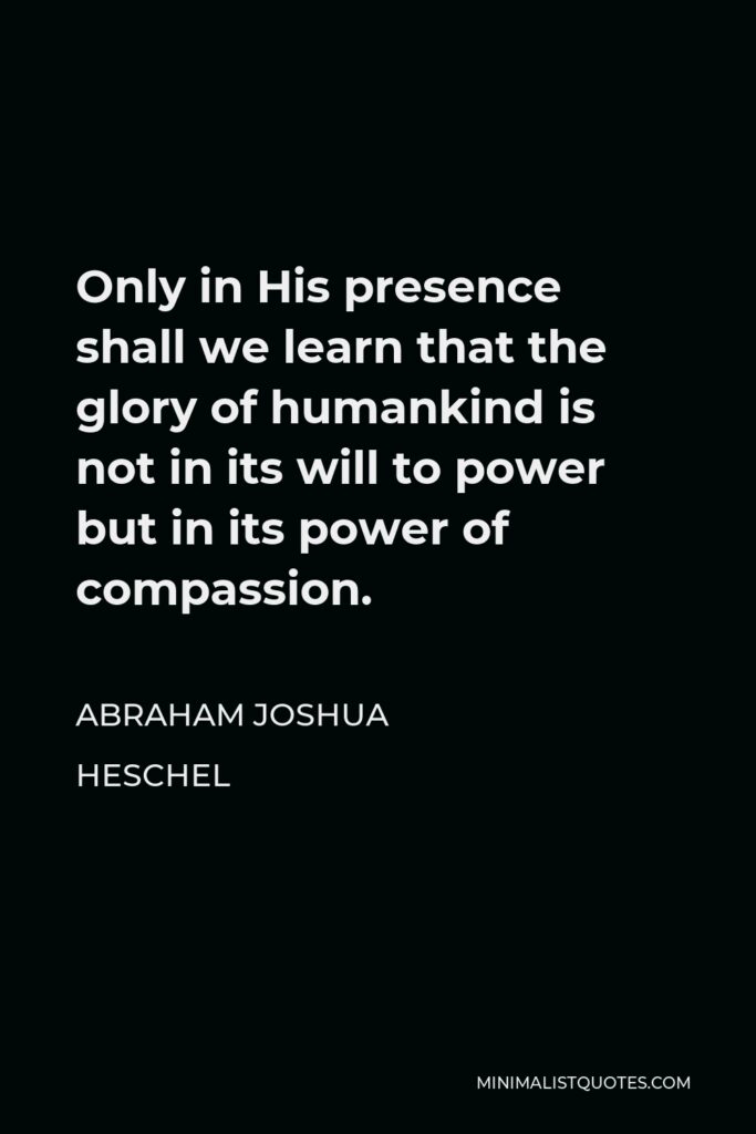Abraham Joshua Heschel Quote - Only in His presence shall we learn that the glory of humankind is not in its will to power but in its power of compassion.