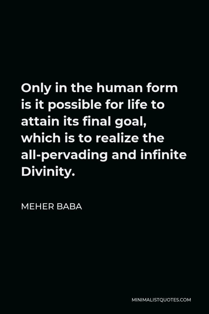 Meher Baba Quote - Only in the human form is it possible for life to attain its final goal, which is to realize the all-pervading and infinite Divinity.