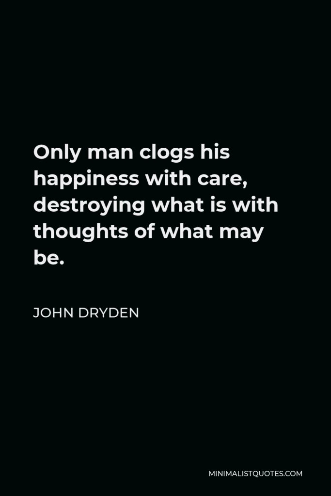 John Dryden Quote - Only man clogs his happiness with care, destroying what is with thoughts of what may be.