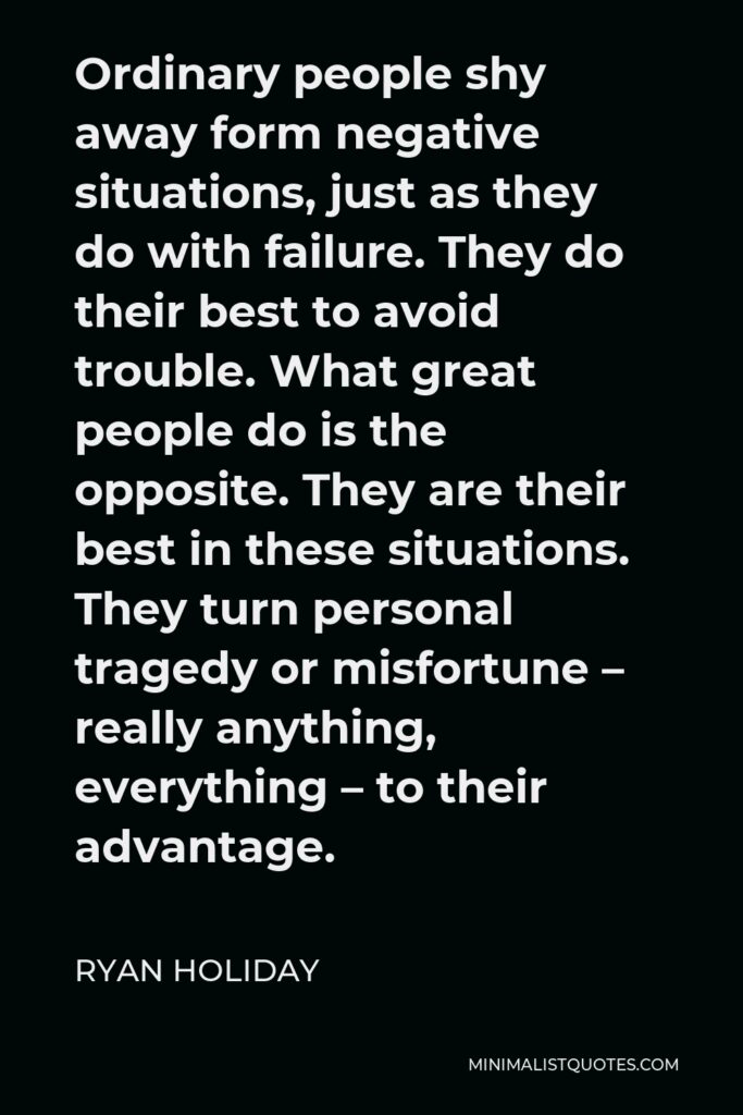 Ryan Holiday Quote - Ordinary people shy away form negative situations, just as they do with failure. They do their best to avoid trouble. What great people do is the opposite. They are their best in these situations. They turn personal tragedy or misfortune – really anything, everything – to their advantage.
