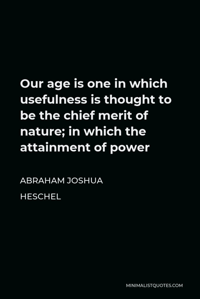 Abraham Joshua Heschel Quote - Our age is one in which usefulness is thought to be the chief merit of nature; in which the attainment of power