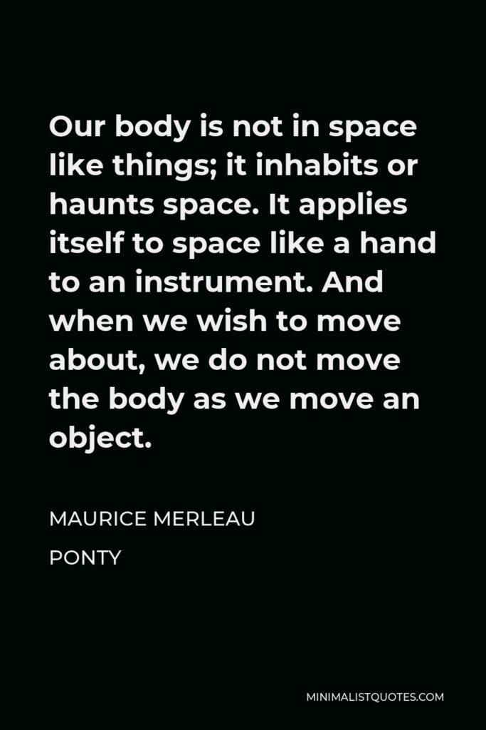 Maurice Merleau Ponty Quote - Our body is not in space like things; it inhabits or haunts space. It applies itself to space like a hand to an instrument. And when we wish to move about, we do not move the body as we move an object.