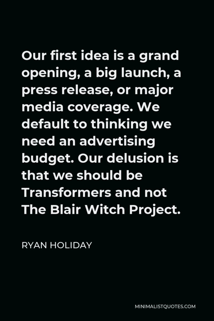 Ryan Holiday Quote - Our first idea is a grand opening, a big launch, a press release, or major media coverage. We default to thinking we need an advertising budget. Our delusion is that we should be Transformers and not The Blair Witch Project.