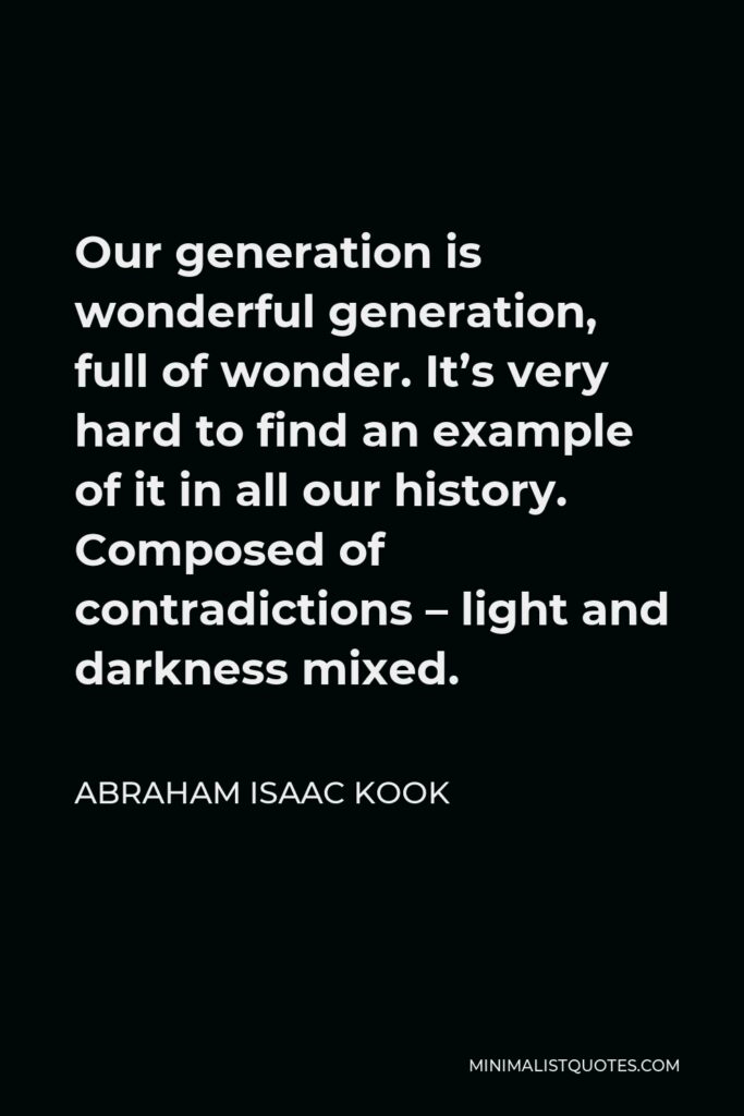 Abraham Isaac Kook Quote - Our generation is wonderful generation, full of wonder. It’s very hard to find an example of it in all our history. Composed of contradictions – light and darkness mixed.