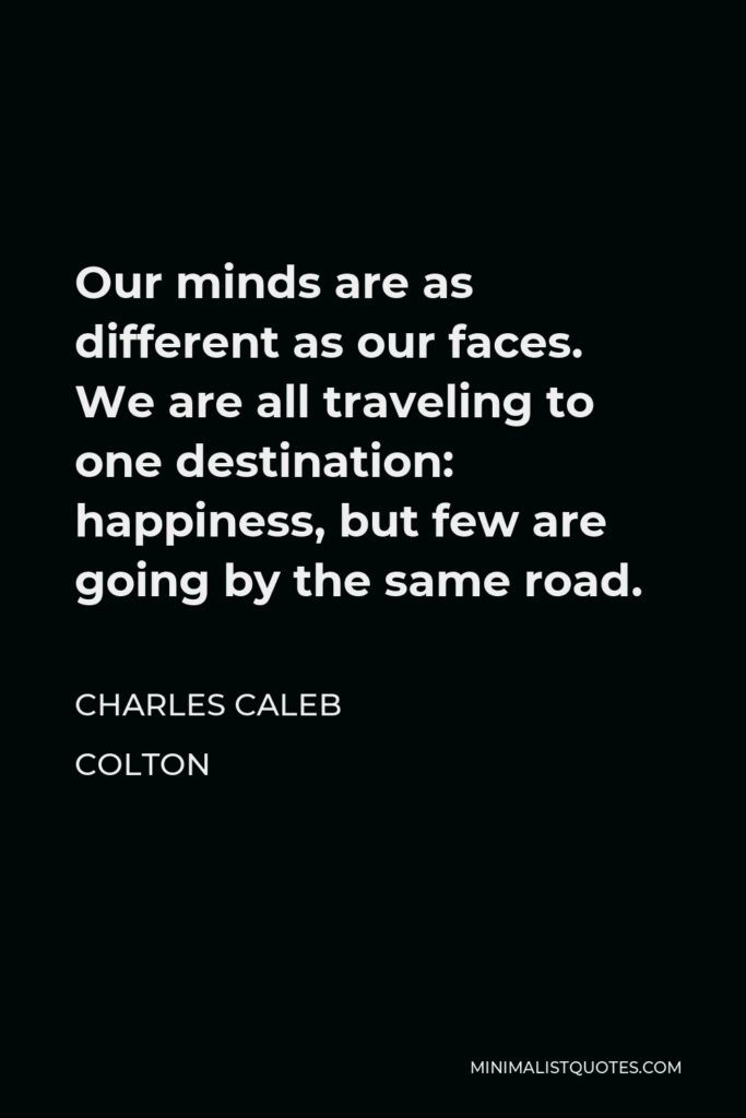 Charles Caleb Colton Quote - Our minds are as different as our faces. We are all traveling to one destination: happiness, but few are going by the same road.