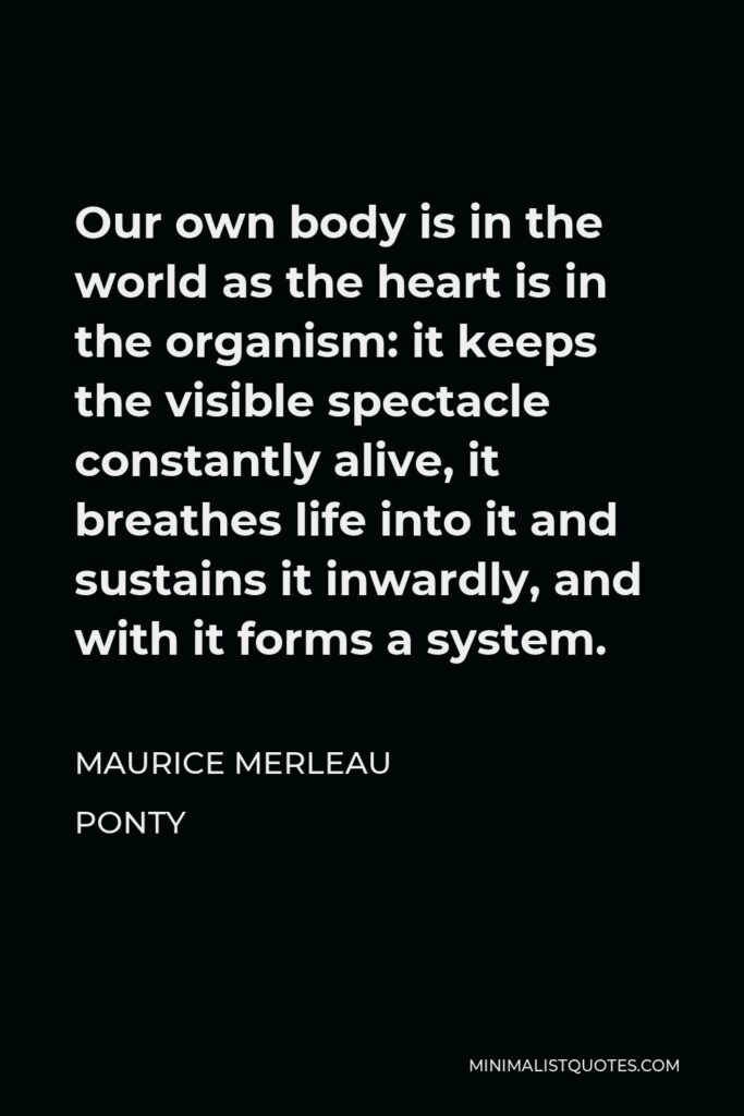 Maurice Merleau Ponty Quote - Our own body is in the world as the heart is in the organism: it keeps the visible spectacle constantly alive, it breathes life into it and sustains it inwardly, and with it forms a system.