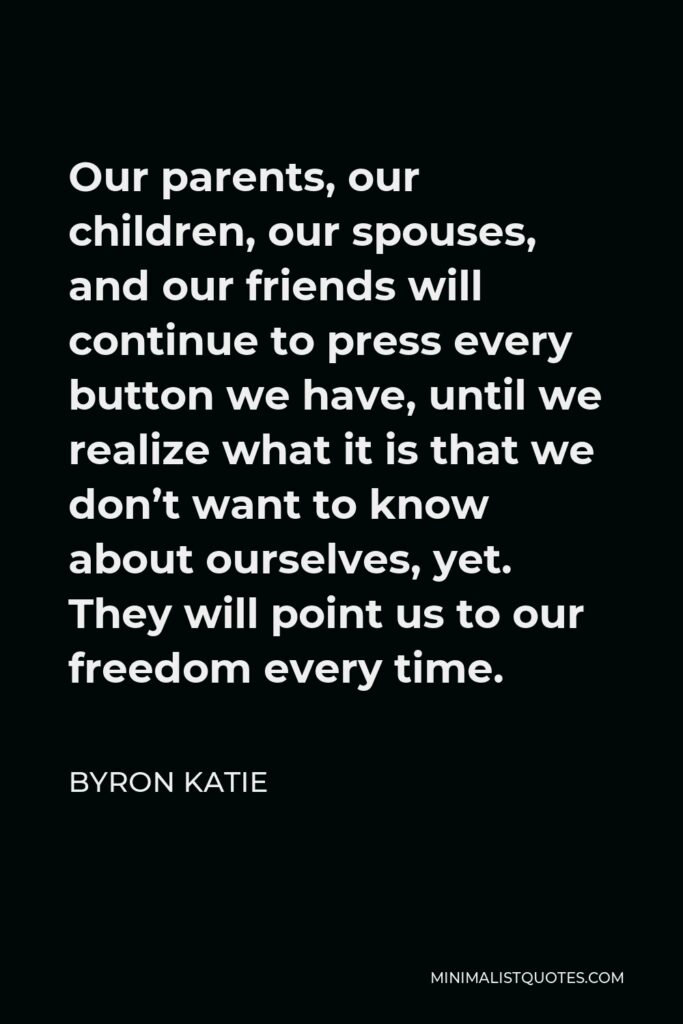 Byron Katie Quote - Our parents, our children, our spouses, and our friends will continue to press every button we have, until we realize what it is that we don’t want to know about ourselves, yet. They will point us to our freedom every time.