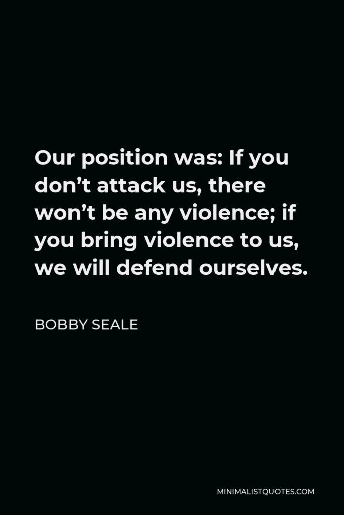 Bobby Seale Quote - Our position was: If you don’t attack us, there won’t be any violence; if you bring violence to us, we will defend ourselves.