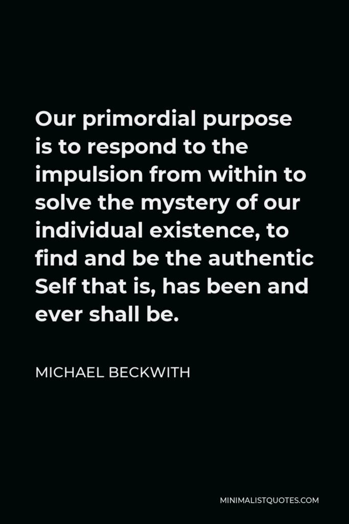 Michael Beckwith Quote - Our primordial purpose is to respond to the impulsion from within to solve the mystery of our individual existence, to find and be the authentic Self that is, has been and ever shall be.