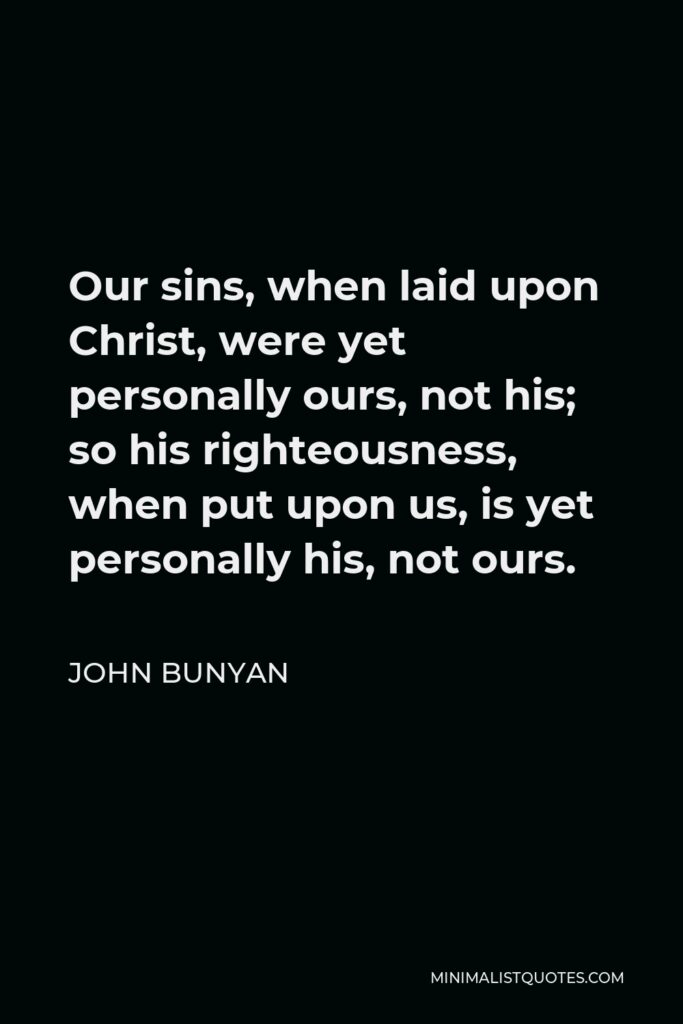 John Bunyan Quote - Our sins, when laid upon Christ, were yet personally ours, not his; so his righteousness, when put upon us, is yet personally his, not ours.