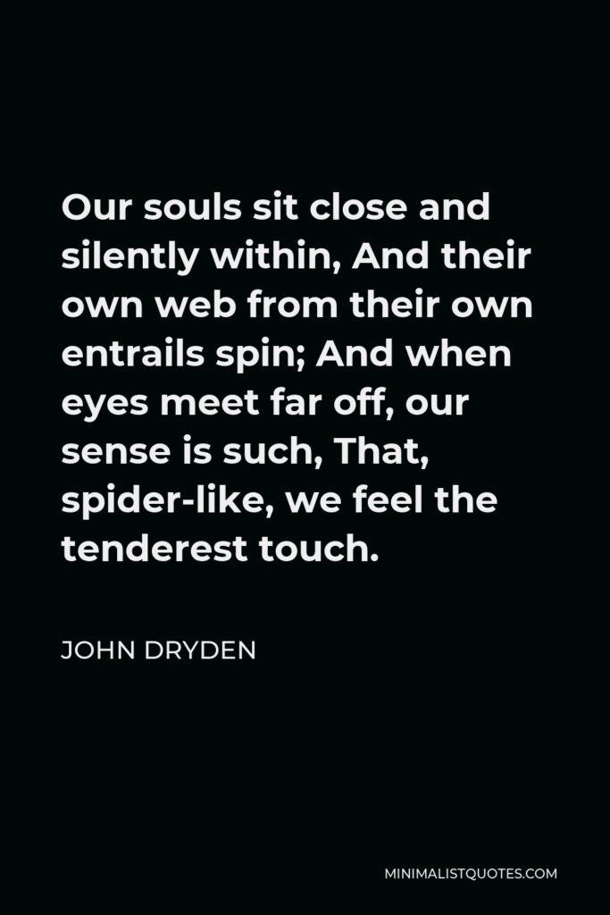 John Dryden Quote - Our souls sit close and silently within, And their own web from their own entrails spin; And when eyes meet far off, our sense is such, That, spider-like, we feel the tenderest touch.