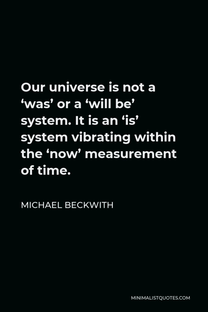 Michael Beckwith Quote - Our universe is not a ‘was’ or a ‘will be’ system. It is an ‘is’ system vibrating within the ‘now’ measurement of time.
