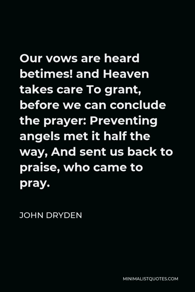 John Dryden Quote - Our vows are heard betimes! and Heaven takes care To grant, before we can conclude the prayer: Preventing angels met it half the way, And sent us back to praise, who came to pray.