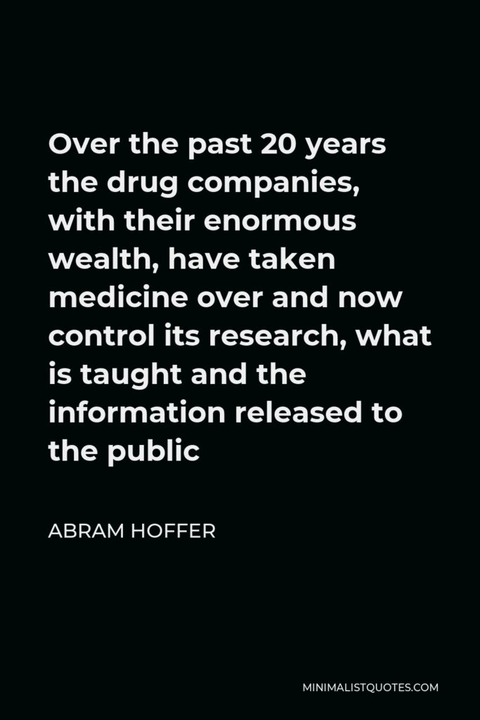 Abram Hoffer Quote - Over the past 20 years the drug companies, with their enormous wealth, have taken medicine over and now control its research, what is taught and the information released to the public