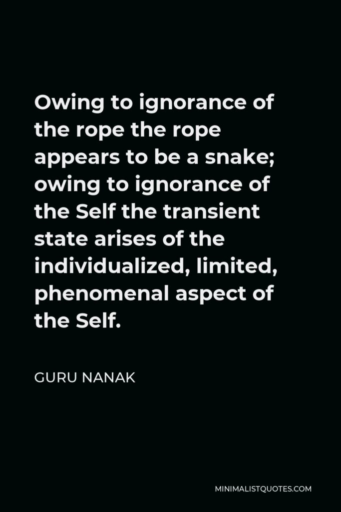 Guru Nanak Quote - Owing to ignorance of the rope the rope appears to be a snake; owing to ignorance of the Self the transient state arises of the individualized, limited, phenomenal aspect of the Self.