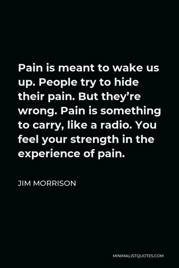 Jim Morrison Quote - Pain is meant to wake us up. People try to hide their pain. But they’re wrong. Pain is something to carry, like a radio. You feel your strength in the experience of pain.