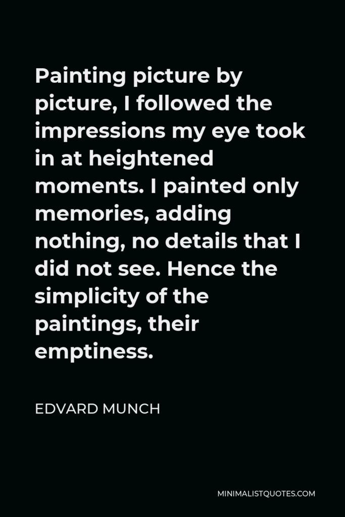 Edvard Munch Quote - Painting picture by picture, I followed the impressions my eye took in at heightened moments. I painted only memories, adding nothing, no details that I did not see. Hence the simplicity of the paintings, their emptiness.
